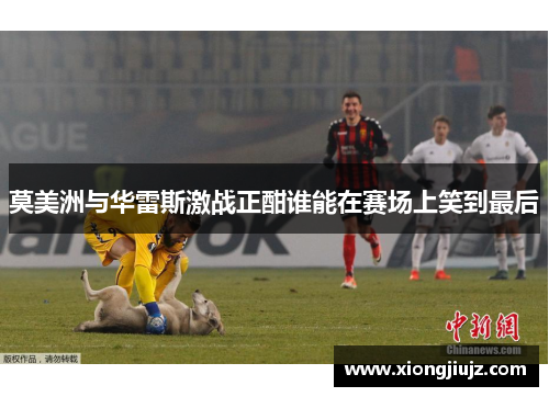 莫美洲与华雷斯激战正酣谁能在赛场上笑到最后